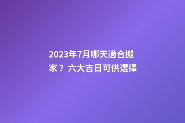 2023年7月哪天適合搬家？六大吉日可供選擇